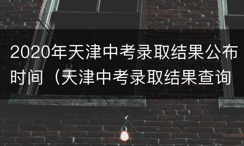 2020年天津中考录取结果公布时间（天津中考录取结果查询时间2020）