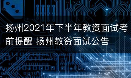 扬州2021年下半年教资面试考前提醒 扬州教资面试公告