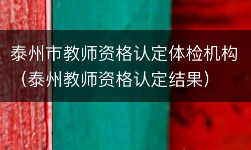 泰州市教师资格认定体检机构（泰州教师资格认定结果）