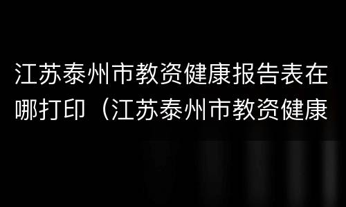 江苏泰州市教资健康报告表在哪打印（江苏泰州市教资健康报告表在哪打印的）