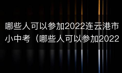 哪些人可以参加2022连云港市小中考（哪些人可以参加2022连云港市小中考报名）