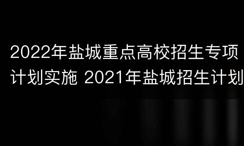 2022年盐城重点高校招生专项计划实施 2021年盐城招生计划