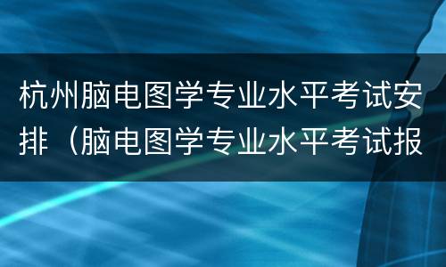 杭州脑电图学专业水平考试安排（脑电图学专业水平考试报名时间）