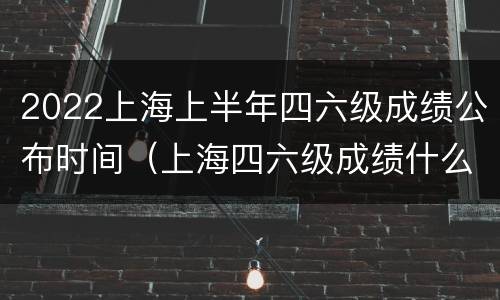 2022上海上半年四六级成绩公布时间（上海四六级成绩什么时候出）