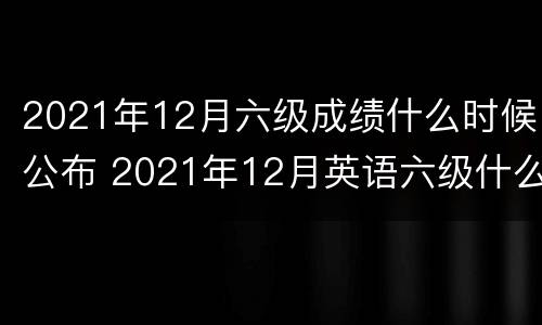 2021年12月六级成绩什么时候公布 2021年12月英语六级什么时候出成绩