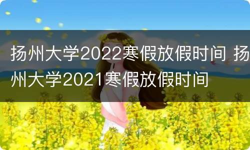 扬州大学2022寒假放假时间 扬州大学2021寒假放假时间