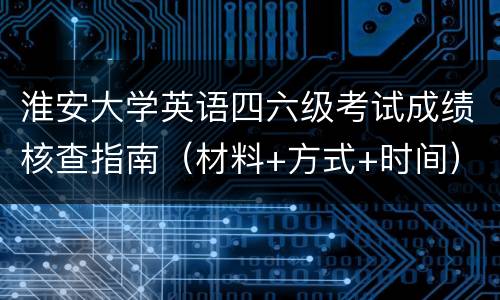 淮安大学英语四六级考试成绩核查指南（材料+方式+时间）