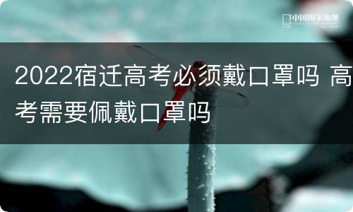 2022宿迁高考必须戴口罩吗 高考需要佩戴口罩吗