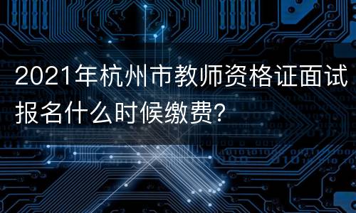 2021年杭州市教师资格证面试报名什么时候缴费？