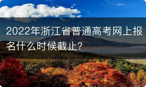 2022年浙江省普通高考网上报名什么时候截止？