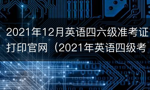 2021年12月英语四六级准考证打印官网（2021年英语四级考试准考证打印）