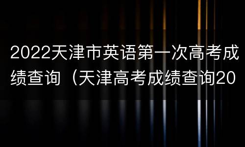 2022天津市英语第一次高考成绩查询（天津高考成绩查询2021）