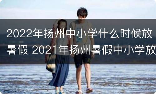 2022年扬州中小学什么时候放暑假 2021年扬州暑假中小学放假时间