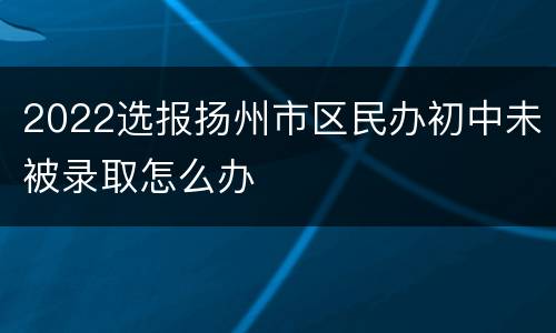 2022选报扬州市区民办初中未被录取怎么办