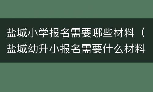 盐城小学报名需要哪些材料（盐城幼升小报名需要什么材料）