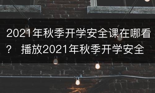 2021年秋季开学安全课在哪看？ 播放2021年秋季开学安全