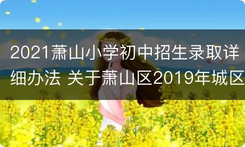 2021萧山小学初中招生录取详细办法 关于萧山区2019年城区初中小学招生工作的意见