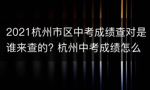 2021杭州市区中考成绩查对是谁来查的? 杭州中考成绩怎么查询系统