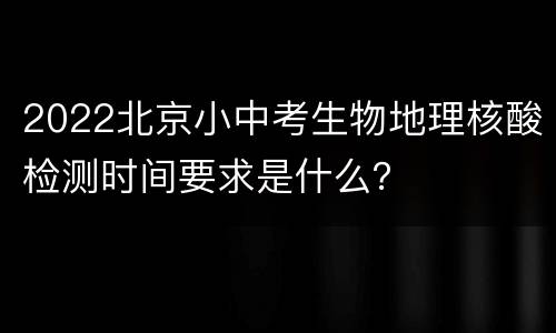 2022北京小中考生物地理核酸检测时间要求是什么？