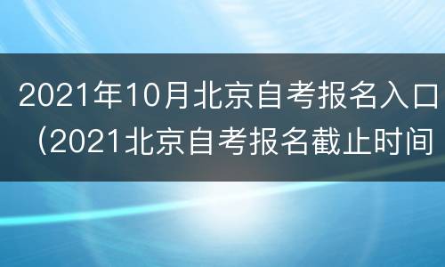 2021年10月北京自考报名入口（2021北京自考报名截止时间）