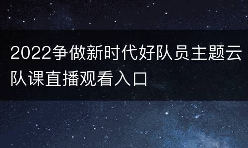 2022争做新时代好队员主题云队课直播观看入口