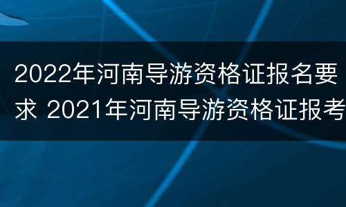 2022年河南导游资格证报名要求 2021年河南导游资格证报考时间