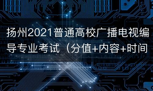 扬州2021普通高校广播电视编导专业考试（分值+内容+时间）