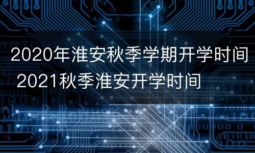 2020年淮安秋季学期开学时间 2021秋季淮安开学时间