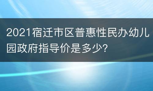 2021宿迁市区普惠性民办幼儿园政府指导价是多少？