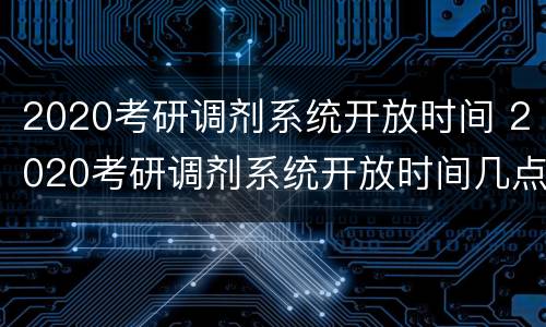 2020考研调剂系统开放时间 2020考研调剂系统开放时间几点