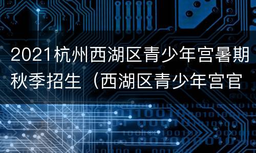 2021杭州西湖区青少年宫暑期秋季招生（西湖区青少年宫官网报名）