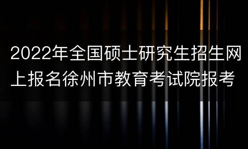 2022年全国硕士研究生招生网上报名徐州市教育考试院报考点公告（二）