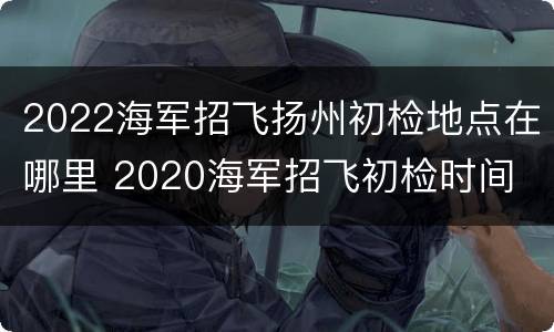 2022海军招飞扬州初检地点在哪里 2020海军招飞初检时间