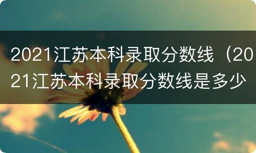 2021江苏本科录取分数线（2021江苏本科录取分数线是多少）