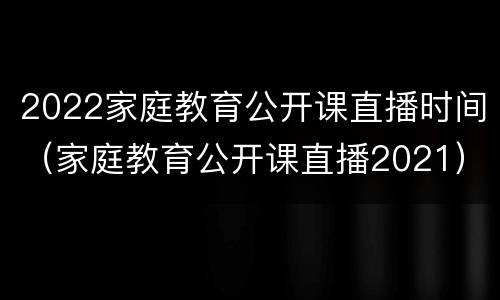 2022家庭教育公开课直播时间（家庭教育公开课直播2021）