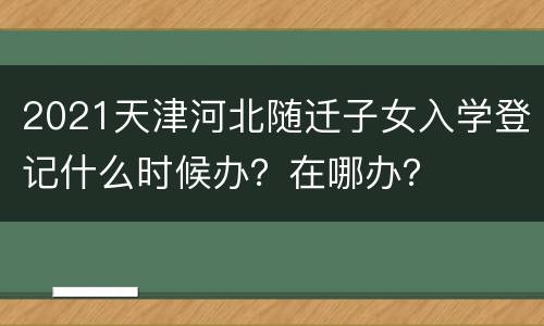 2021天津河北随迁子女入学登记什么时候办？在哪办？