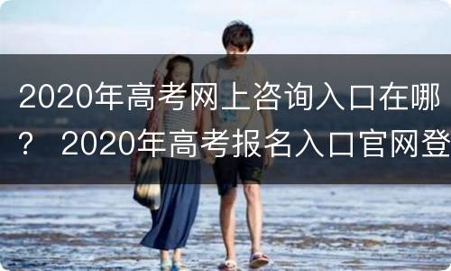 2020年高考网上咨询入口在哪？ 2020年高考报名入口官网登录