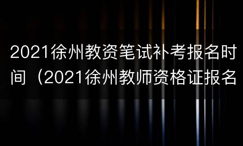 2021徐州教资笔试补考报名时间（2021徐州教师资格证报名时间）