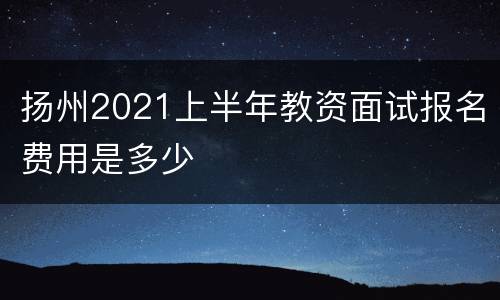 扬州2021上半年教资面试报名费用是多少