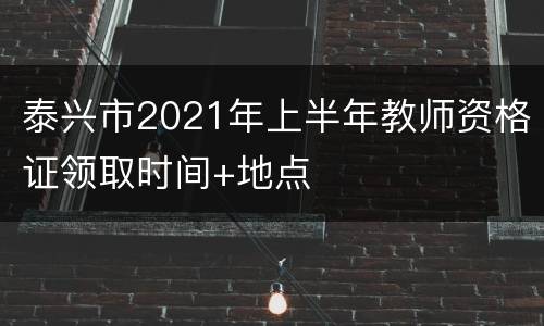 泰兴市2021年上半年教师资格证领取时间+地点