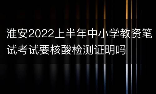 淮安2022上半年中小学教资笔试考试要核酸检测证明吗