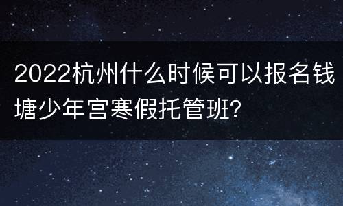 2022杭州什么时候可以报名钱塘少年宫寒假托管班？