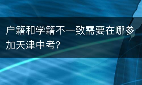 户籍和学籍不一致需要在哪参加天津中考？