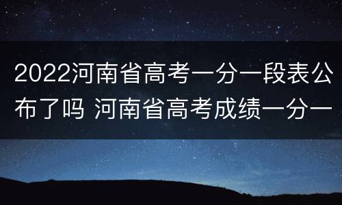 2022河南省高考一分一段表公布了吗 河南省高考成绩一分一段表2021