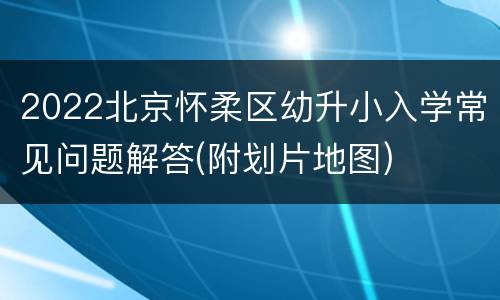 2022北京怀柔区幼升小入学常见问题解答(附划片地图)