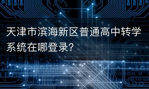 天津市滨海新区普通高中转学系统在哪登录？