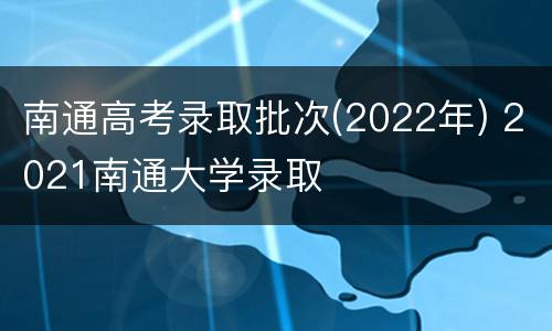 南通高考录取批次(2022年) 2021南通大学录取