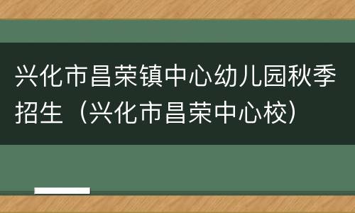 兴化市昌荣镇中心幼儿园秋季招生（兴化市昌荣中心校）