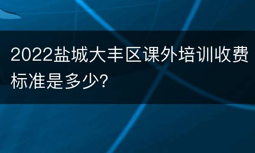 2022盐城大丰区课外培训收费标准是多少？