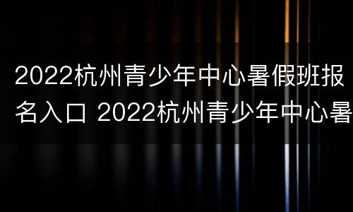 2022杭州青少年中心暑假班报名入口 2022杭州青少年中心暑假班报名入口官网